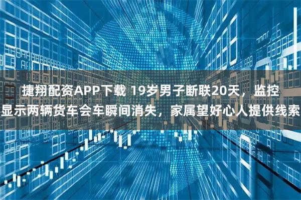 捷翔配资APP下载 19岁男子断联20天，监控显示两辆货车会车瞬间消失，家属望好心人提供线索