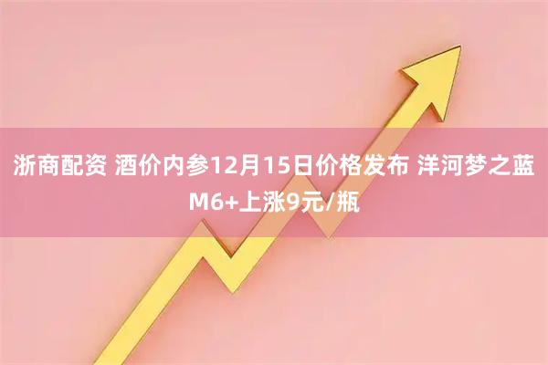 浙商配资 酒价内参12月15日价格发布 洋河梦之蓝M6+上涨9元/瓶
