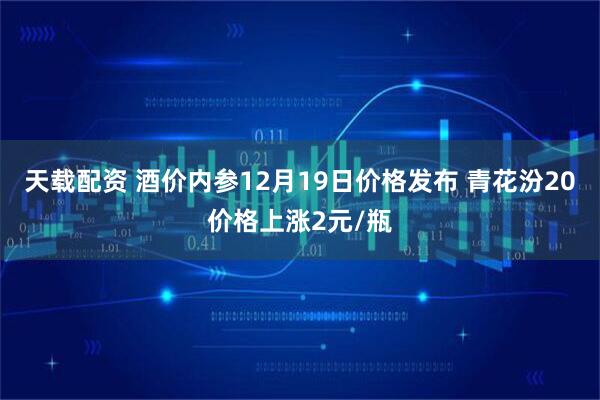 天载配资 酒价内参12月19日价格发布 青花汾20价格上涨2元/瓶