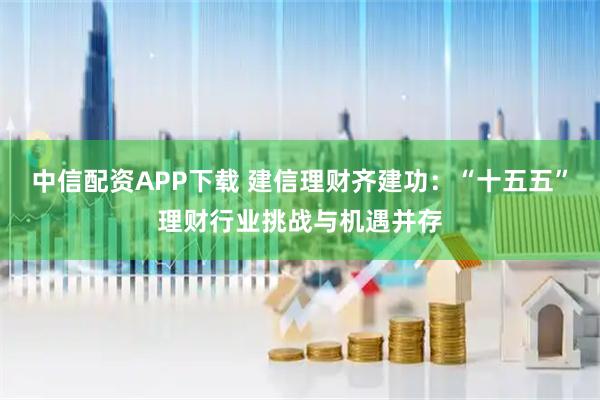 中信配资APP下载 建信理财齐建功：“十五五”理财行业挑战与机遇并存