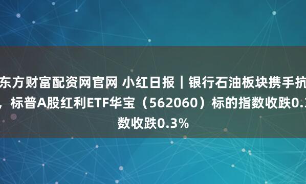 东方财富配资网官网 小红日报｜银行石油板块携手抗震，标普A股红利ETF华宝（562060）标的指数收跌0.3%
