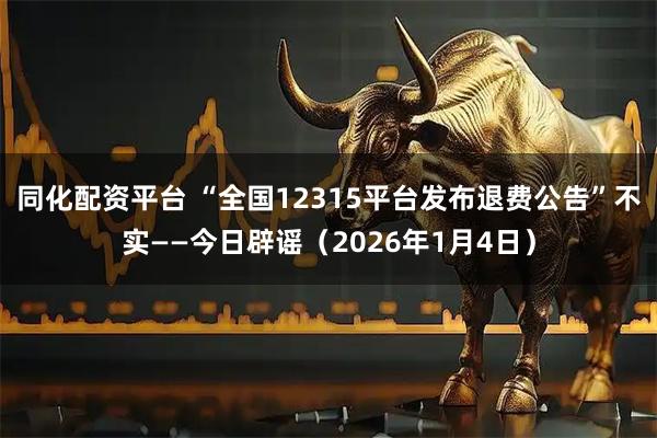 同化配资平台 “全国12315平台发布退费公告”不实——今日辟谣（2026年1月4日）
