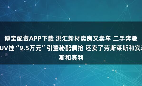 博宝配资APP下载 洪汇新材卖房又卖车 二手奔驰SUV挂“9.5万元”引董秘配偶抢 还卖了劳斯莱斯和宾利
