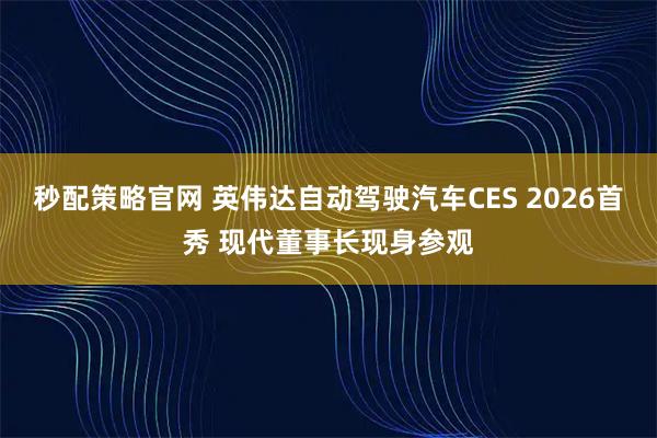 秒配策略官网 英伟达自动驾驶汽车CES 2026首秀 现代董事长现身参观