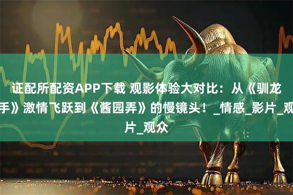 证配所配资APP下载 观影体验大对比：从《驯龙高手》激情飞跃到《酱园弄》的慢镜头！_情感_影片_观众