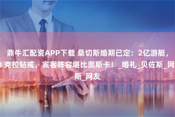 鼎牛汇配资APP下载 桑切斯婚期已定：2亿游艇，20 克拉钻戒，宾客阵容堪比奥斯卡！_婚礼_贝佐斯_网友