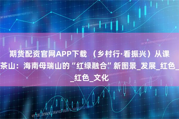 期货配资官网APP下载 （乡村行·看振兴）从课堂到茶山：海南母瑞山的“红绿融合”新图景_发展_红色_文化