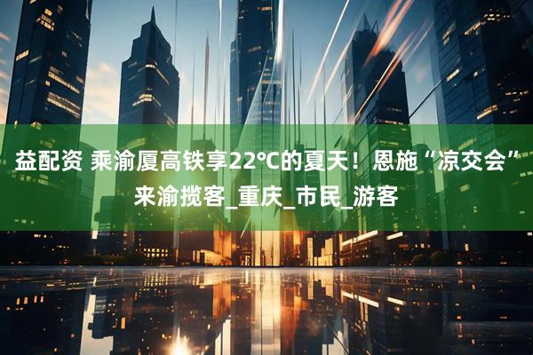 益配资 乘渝厦高铁享22℃的夏天！恩施“凉交会”来渝揽客_重庆_市民_游客