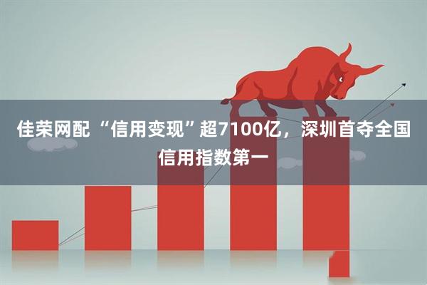 佳荣网配 “信用变现”超7100亿，深圳首夺全国信用指数第一