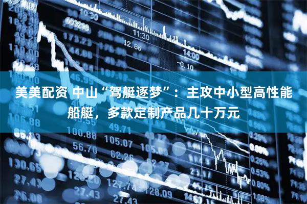 美美配资 中山“驾艇逐梦”：主攻中小型高性能船艇，多款定制产品几十万元